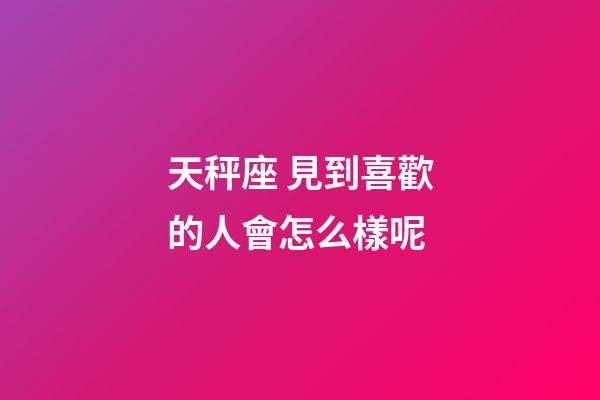 天秤座 見到喜歡的人會怎么樣呢-第1張-星座運勢-玄機派